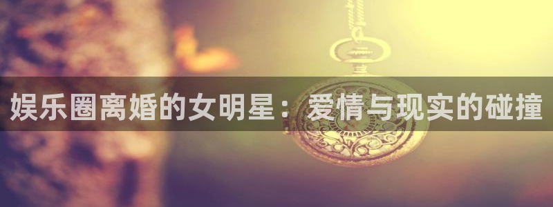 门徒娱乐app 是什么：娱乐圈离婚的女明星：爱情与现实的碰撞